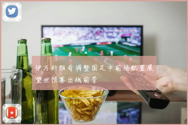 伊万科维奇调整国足中前场配置展望世预赛出线前景