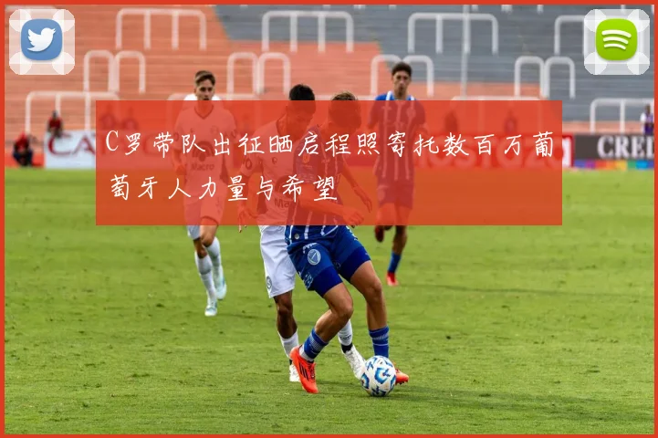 C罗带队出征晒启程照寄托数百万葡萄牙人力量与希望