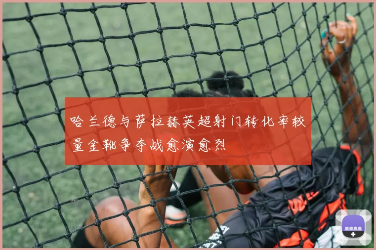 哈兰德与萨拉赫英超射门转化率较量金靴争夺战愈演愈烈
