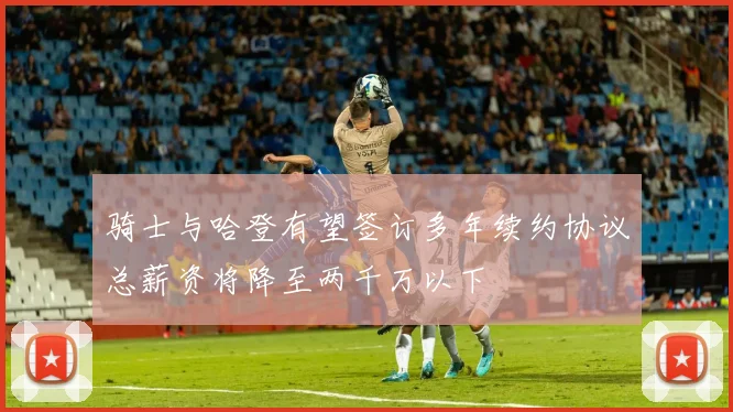 骑士与哈登有望签订多年续约协议总薪资将降至两千万以下