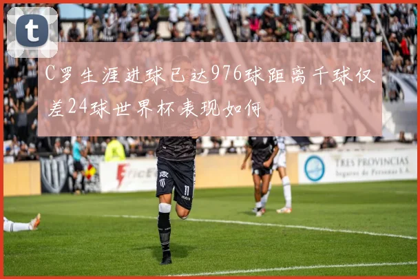 C罗生涯进球已达976球距离千球仅差24球世界杯表现如何
