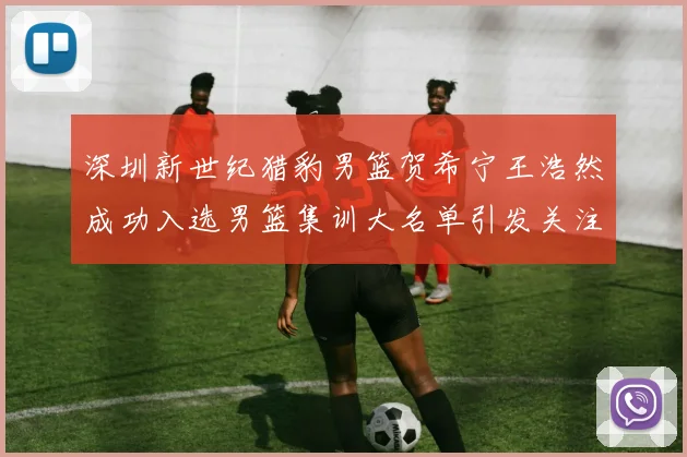 深圳新世纪猎豹男篮贺希宁王浩然成功入选男篮集训大名单引发关注