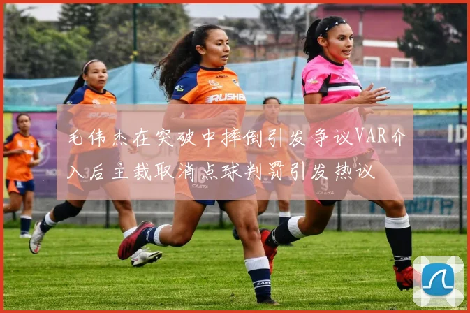 毛伟杰在突破中摔倒引发争议VAR介入后主裁取消点球判罚引发热议