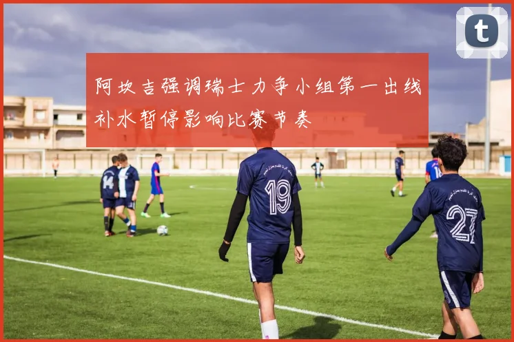 阿坎吉强调瑞士力争小组第一出线补水暂停影响比赛节奏