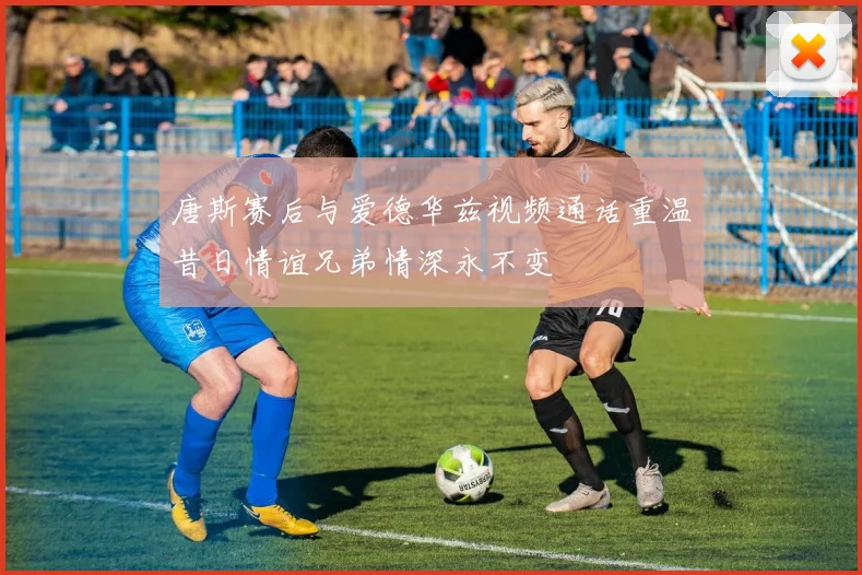 唐斯赛后与爱德华兹视频通话重温昔日情谊兄弟情深永不变