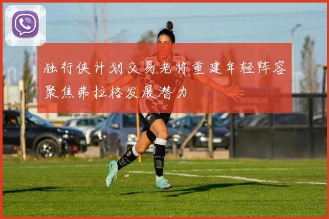 独行侠计划交易老将重建年轻阵容聚焦弗拉格发展潜力