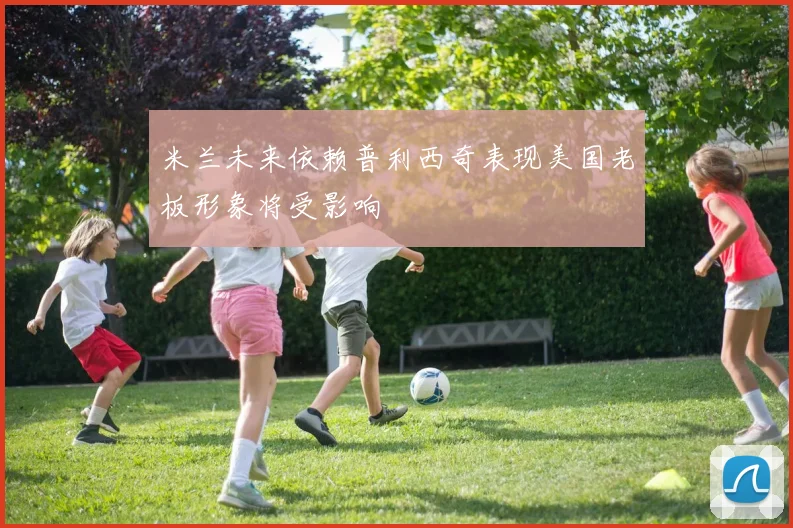 米兰未来依赖普利西奇表现美国老板形象将受影响