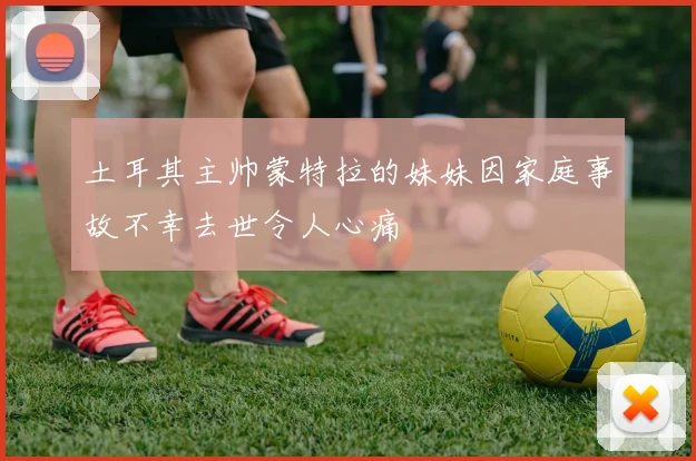 土耳其主帅蒙特拉的妹妹因家庭事故不幸去世令人心痛
