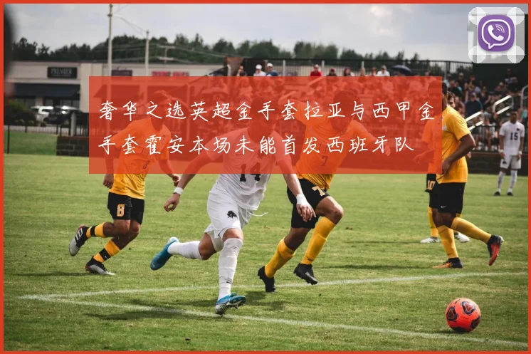 奢华之选英超金手套拉亚与西甲金手套霍安本场未能首发西班牙队