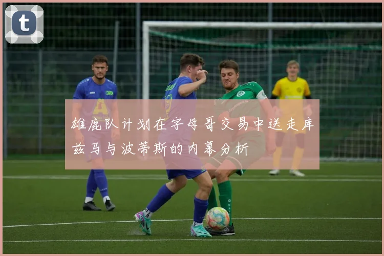 雄鹿队计划在字母哥交易中送走库兹马与波蒂斯的内幕分析