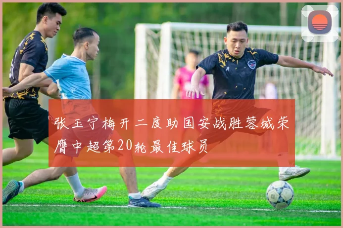 张玉宁梅开二度助国安战胜蓉城荣膺中超第20轮最佳球员