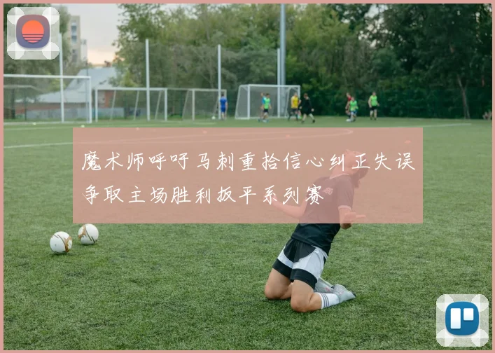 魔术师呼吁马刺重拾信心纠正失误争取主场胜利扳平系列赛