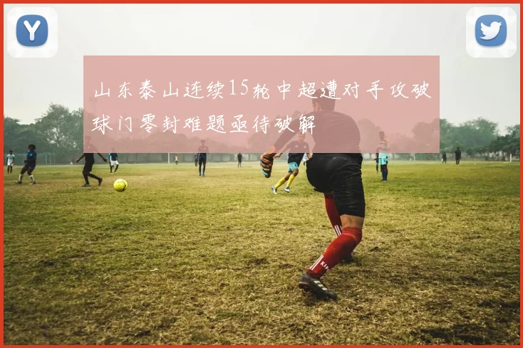 山东泰山连续15轮中超遭对手攻破球门零封难题亟待破解