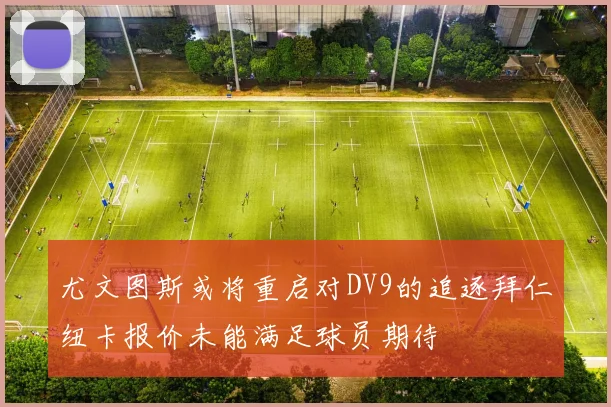 尤文图斯或将重启对DV9的追逐拜仁纽卡报价未能满足球员期待