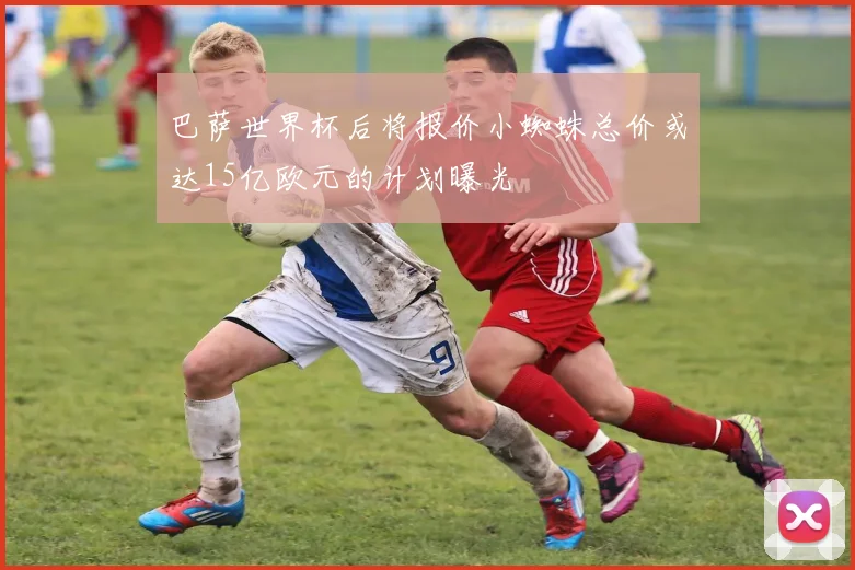 巴萨世界杯后将报价小蜘蛛总价或达15亿欧元的计划曝光