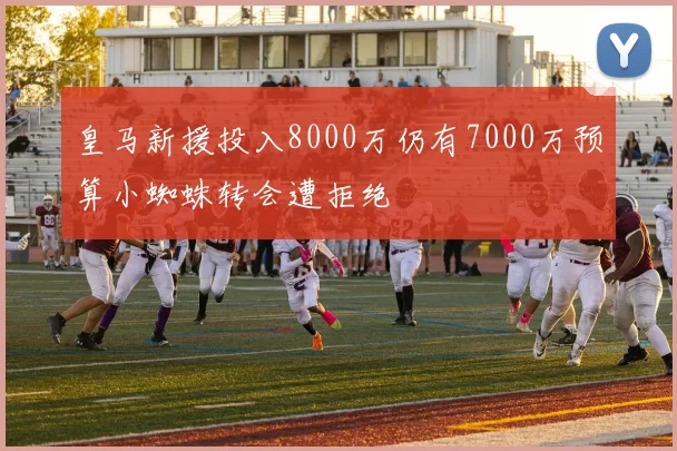 皇马新援投入8000万仍有7000万预算小蜘蛛转会遭拒绝