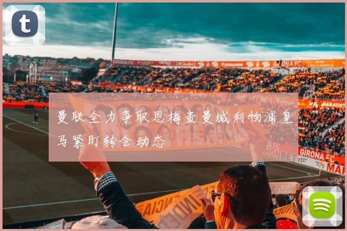 曼联全力争取恩梅查曼城利物浦皇马紧盯转会动态