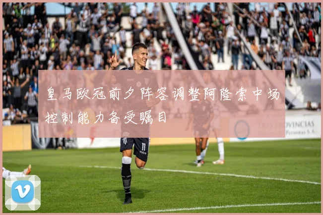 皇马欧冠前夕阵容调整阿隆索中场控制能力备受瞩目